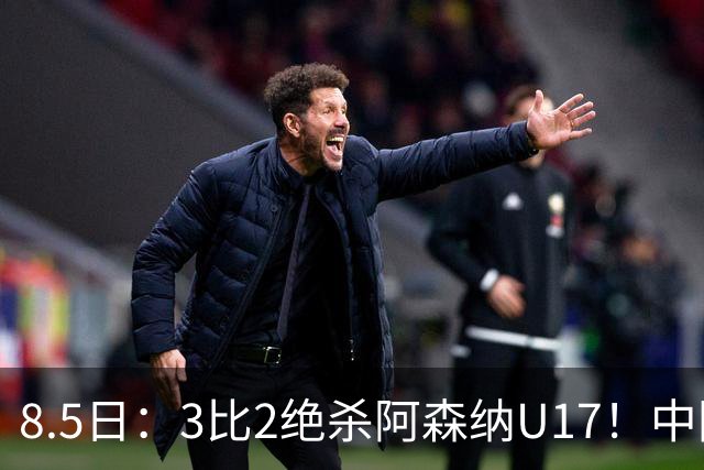 8.5日：3比2绝杀阿森纳U17！中国U17男足这一夜，打出了21年等待中最硬的一仗